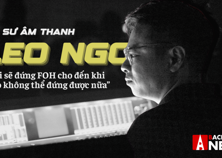 Kỹ sư âm thanh Leo Ngo: Tôi sẽ đứng FOH cho đến khi nào không thể đứng được nữa (Phần 1)